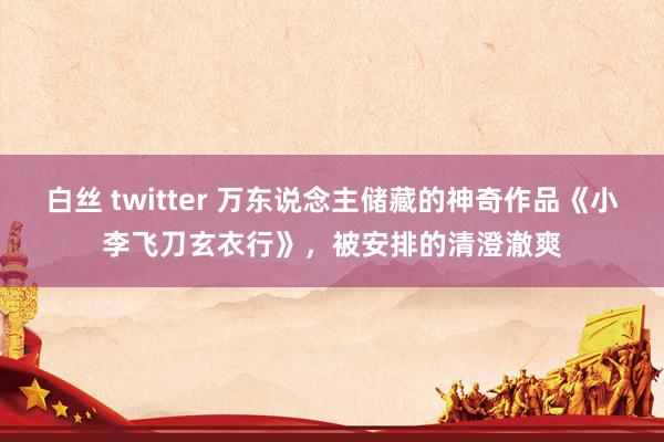 白丝 twitter 万东说念主储藏的神奇作品《小李飞刀玄衣行》，被安排的清澄澈爽