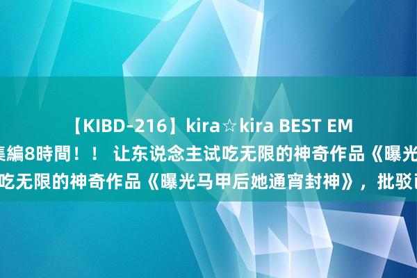 【KIBD-216】kira☆kira BEST EMIRI-中出し性交20発超え-総集編8時間！！ 让东说念主试吃无限的神奇作品《曝光马甲后她通宵封神》，批驳已炸锅！