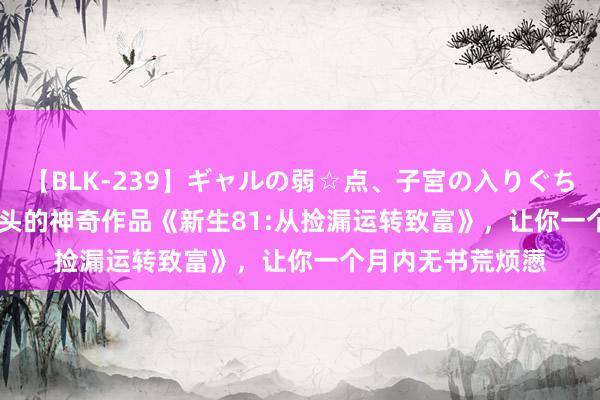 【BLK-239】ギャルの弱☆点、子宮の入りぐちぃ EMIRI 火爆尽头的神奇作品《新生81:从捡漏运转致富》，让你一个月内无书荒烦懑