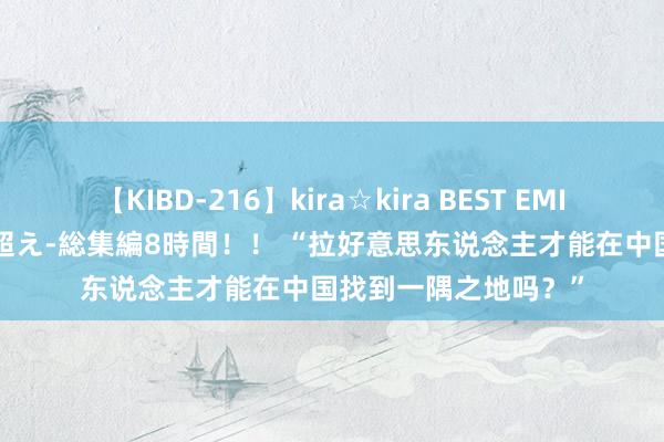 【KIBD-216】kira☆kira BEST EMIRI-中出し性交20発超え-総集編8時間！！ “拉好意思东说念主才能在中国找到一隅之地吗？”