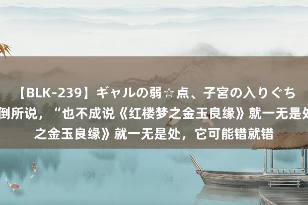 【BLK-239】ギャルの弱☆点、子宮の入りぐちぃ EMIRI 正如驳倒所说，“也不成说《红楼梦之金玉良缘》就一无是处，它可能错就错