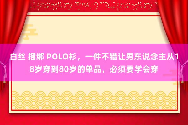 白丝 捆绑 POLO衫，一件不错让男东说念主从18岁穿到80岁的单品，必须要学会穿