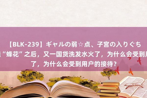 【BLK-239】ギャルの弱☆点、子宮の入りぐちぃ EMIRI 继“蜂花”之后，又一国货洗发水火了，为什么会受到用户的接待？