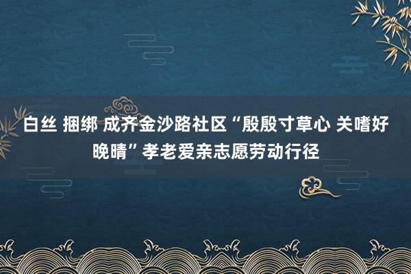 白丝 捆绑 成齐金沙路社区“殷殷寸草心 关嗜好晚晴”孝老爱亲志愿劳动行径