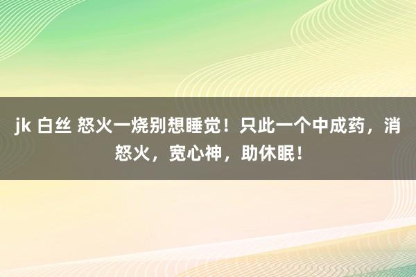 jk 白丝 怒火一烧别想睡觉！只此一个中成药，消怒火，宽心神，助休眠！