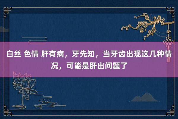 白丝 色情 肝有病，牙先知，当牙齿出现这几种情况，可能是肝出问题了