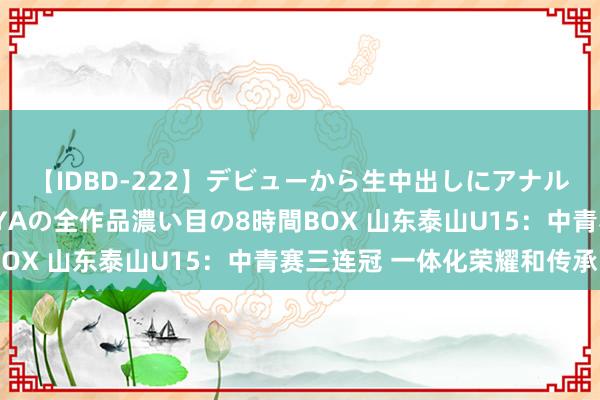 【IDBD-222】デビューから生中出しにアナルまで！最強の芸能人AYAの全作品濃い目の8時間BOX 山东泰山U15：中青赛三连冠 一体化荣耀和传承