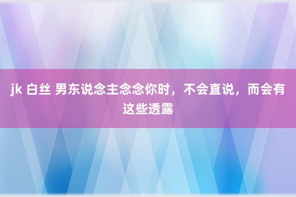 jk 白丝 男东说念主念念你时，不会直说，而会有这些透露